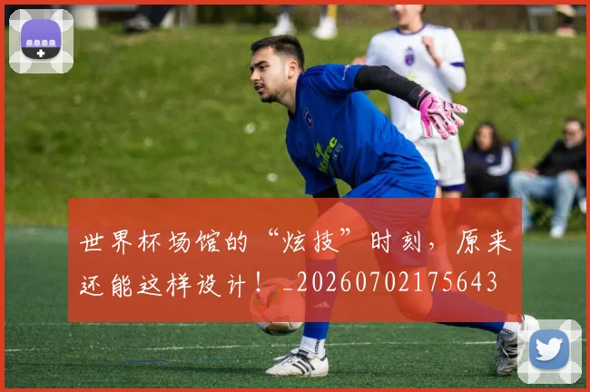 世界杯场馆的“炫技”时刻，原来还能这样设计！_20260702175643
