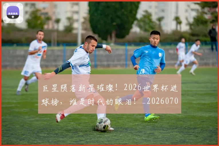 巨星陨落新星璀璨!2026世界杯进球榜,谁是时代的眼泪!_20260707150718