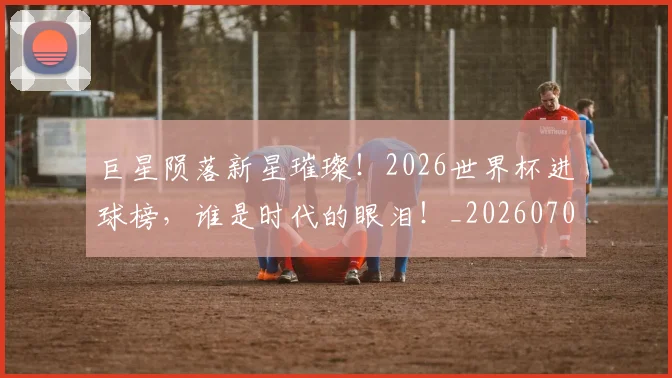 巨星陨落新星璀璨!2026世界杯进球榜,谁是时代的眼泪!_20260707150718