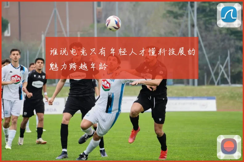谁说电竞只有年轻人才懂科技展的魅力跨越年龄