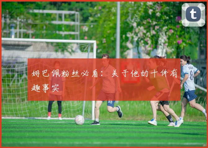 姆巴佩粉丝必看：关于他的十件有趣事实