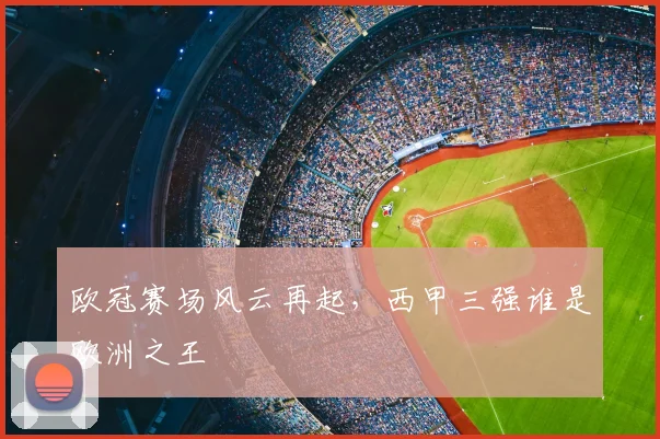 欧冠赛场风云再起，西甲三强谁是欧洲之王