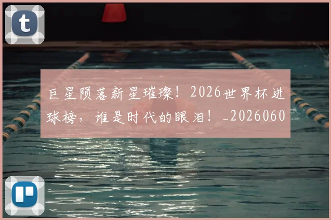 巨星陨落新星璀璨!2026世界杯进球榜,谁是时代的眼泪!_20260604204407_20260710002836