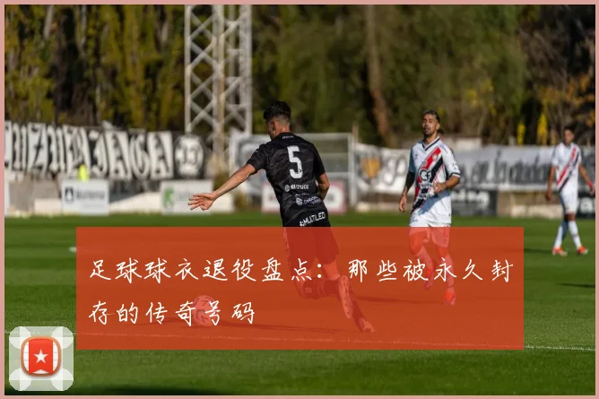 足球球衣退役盘点:那些被永久封存的传奇号码