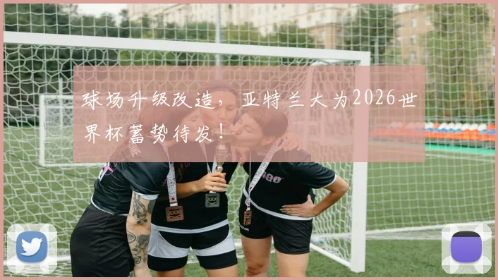球场升级改造，亚特兰大为2026世界杯蓄势待发！