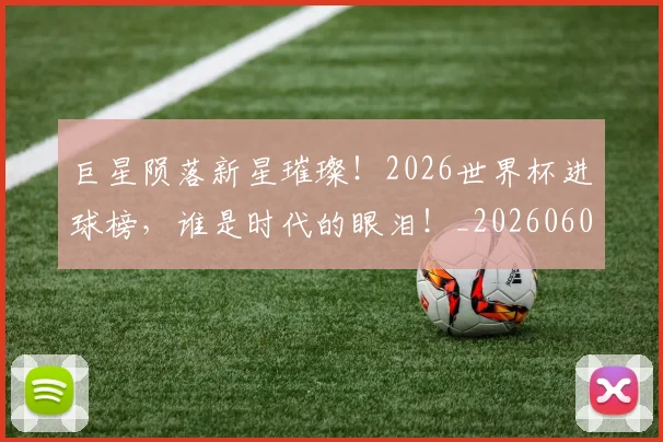 巨星陨落新星璀璨!2026世界杯进球榜,谁是时代的眼泪!_20260604204407_20260710002836