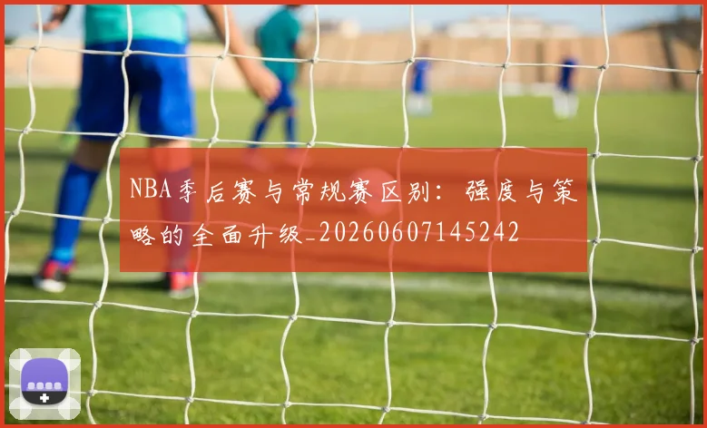 NBA季后赛与常规赛区别:强度与策略的全面升级_20260607145242