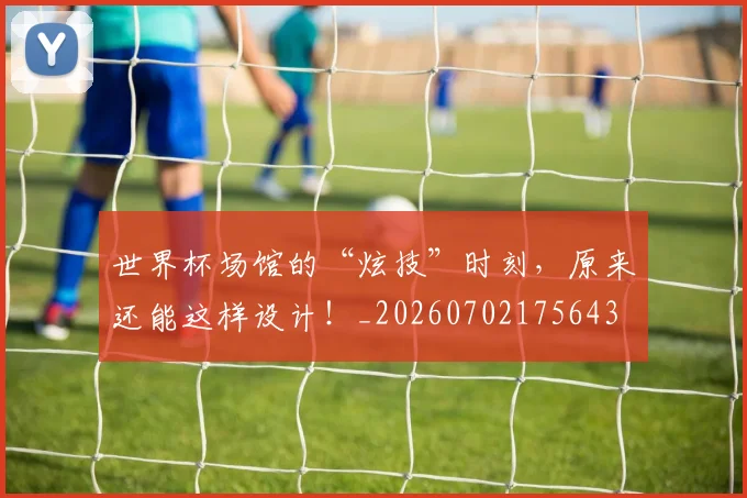 世界杯场馆的“炫技”时刻，原来还能这样设计！_20260702175643