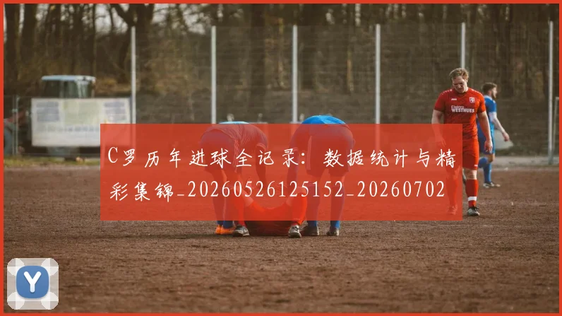 C罗历年进球全记录:数据统计与精彩集锦_20260526125152_20260702041644